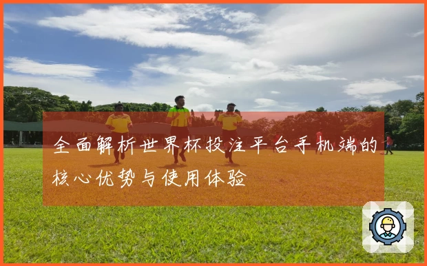 全面解析世界杯投注平台手机端的核心优势与使用体验