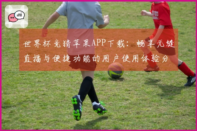 世界杯竞猜苹果APP下载:畅享无缝直播与便捷功能的用户使用体验分享