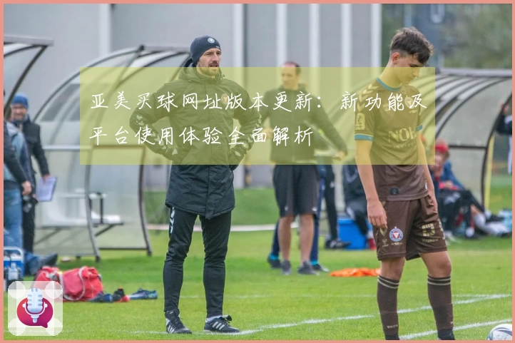 亚美买球网址版本更新：新功能及平台使用体验全面解析