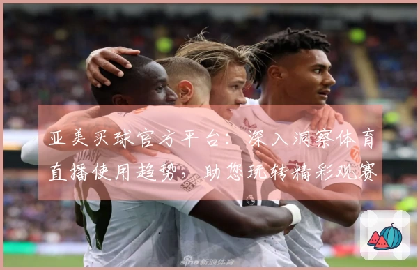 亚美买球官方平台：深入洞察体育直播使用趋势，助您玩转精彩观赛体验