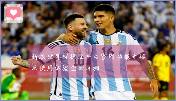 新版世界杯投注平台官网功能介绍及使用体验全面评测