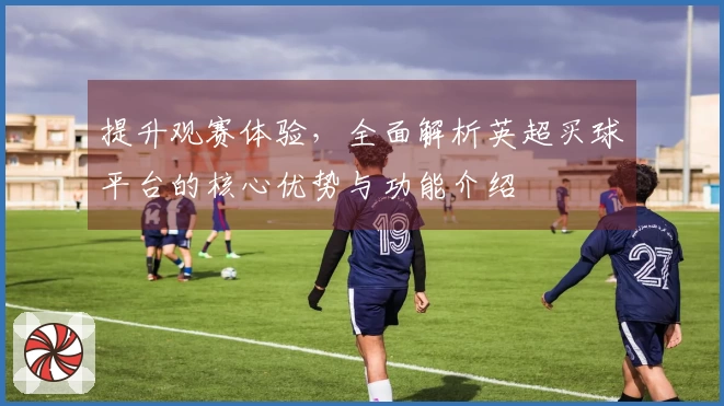 提升观赛体验,全面解析英超买球平台的核心优势与功能介绍